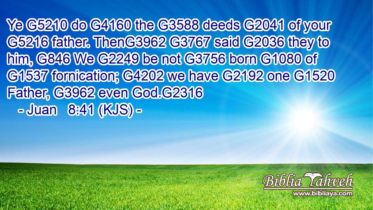 Ye G5210 do G4160 the G3588 deeds G2041 of your G5216 father. ThenG3962 G3767 said G2036 they to him, G846 We G2249 be not G3756 born G1080 of G1537 fornication; G4202 we have G2192 one G1520 Father, G3962 even God.G2316