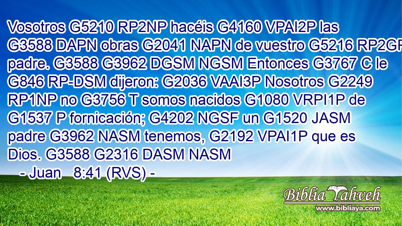 Vosotros G5210 RP2NP hacéis G4160 VPAI2P las G3588 DAPN obras G2041 NAPN de vuestro G5216 RP2GP padre. G3588 G3962 DGSM NGSM Entonces G3767 C le G846 RP-DSM dijeron: G2036 VAAI3P Nosotros G2249 RP1NP no G3756 T somos nacidos G1080 VRPI1P de G1537 P fornicación; G4202 NGSF un G1520 JASM padre G3962 NASM tenemos, G2192 VPAI1P que es Dios. G3588 G2316 DASM NASM 