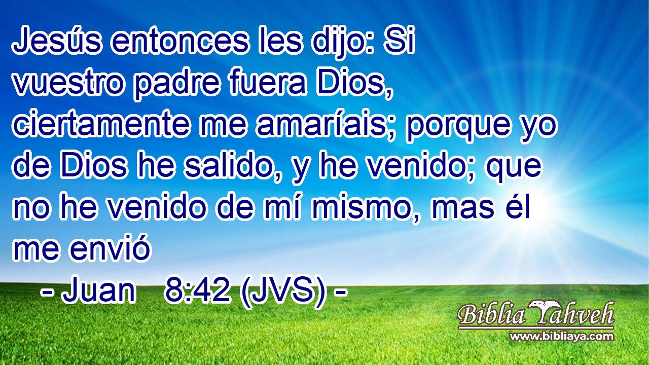 Jesús entonces les dijo: Si vuestro padre fuera Dios, ciertamente me amaríais; porque yo de Dios he salido, y he venido; que no he venido de mí mismo, mas él me envió