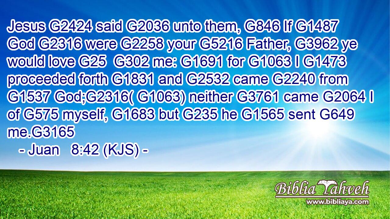 Jesus G2424 said G2036 unto them, G846 If G1487 God G2316 were G2258 your G5216 Father, G3962 ye would love G25  G302 me: G1691 for G1063 I G1473 proceeded forth G1831 and G2532 came G2240 from G1537 God;G2316( G1063) neither G3761 came G2064 I of G575 myself, G1683 but G235 he G1565 sent G649 me.G3165