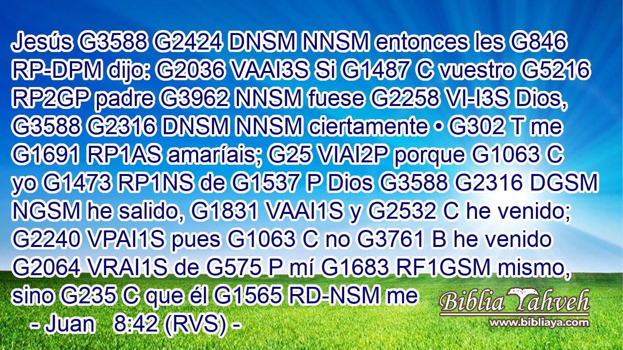 Jesús G3588 G2424 DNSM NNSM entonces les G846 RP-DPM dijo: G2036 VAAI3S Si G1487 C vuestro G5216 RP2GP padre G3962 NNSM fuese G2258 VI-I3S Dios, G3588 G2316 DNSM NNSM ciertamente • G302 T me G1691 RP1AS amaríais; G25 VIAI2P porque G1063 C yo G1473 RP1NS de G1537 P Dios G3588 G2316 DGSM NGSM he salido, G1831 VAAI1S y G2532 C he venido; G2240 VPAI1S pues G1063 C no G3761 B he venido G2064 VRAI1S de G575 P mí G1683 RF1GSM mismo, sino G235 C que él G1565 RD-NSM me 