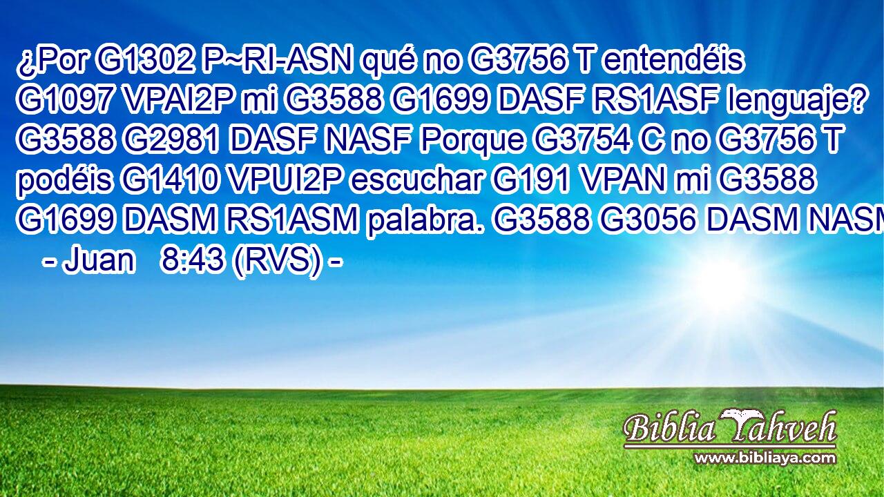 ¿Por G1302 P~RI-ASN qué no G3756 T entendéis G1097 VPAI2P mi G3588 G1699 DASF RS1ASF lenguaje? G3588 G2981 DASF NASF Porque G3754 C no G3756 T podéis G1410 VPUI2P escuchar G191 VPAN mi G3588 G1699 DASM RS1ASM palabra. G3588 G3056 DASM NASM 
