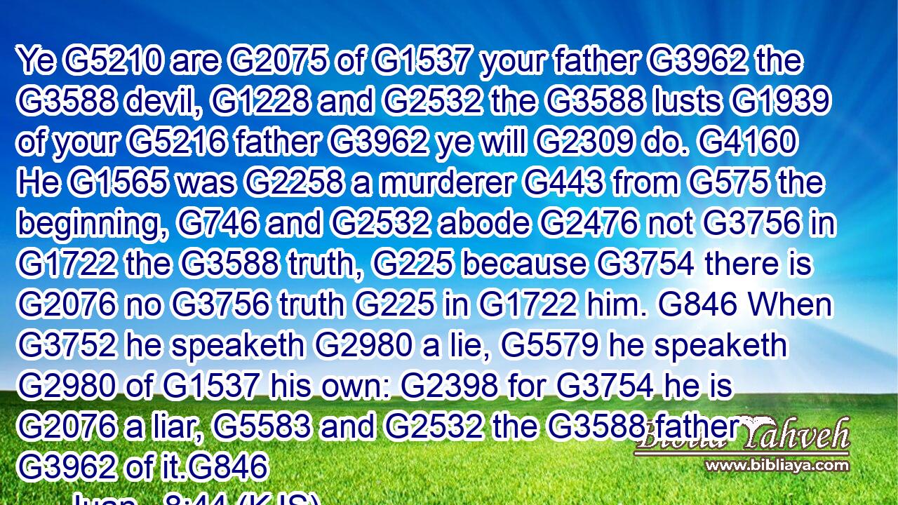 Ye G5210 are G2075 of G1537 your father G3962 the G3588 devil, G1228 and G2532 the G3588 lusts G1939 of your G5216 father G3962 ye will G2309 do. G4160 He G1565 was G2258 a murderer G443 from G575 the beginning, G746 and G2532 abode G2476 not G3756 in G1722 the G3588 truth, G225 because G3754 there is G2076 no G3756 truth G225 in G1722 him. G846 When G3752 he speaketh G2980 a lie, G5579 he speaketh G2980 of G1537 his own: G2398 for G3754 he is G2076 a liar, G5583 and G2532 the G3588 father G3962 of it.G846