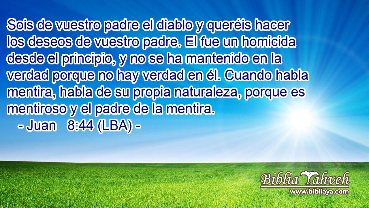 Sois de vuestro padre el diablo y queréis hacer los deseos de vuestro padre. El fue un homicida desde el principio, y no se ha mantenido en la verdad porque no hay verdad en él. Cuando habla mentira, habla de su propia naturaleza, porque es mentiroso y el padre de la mentira.