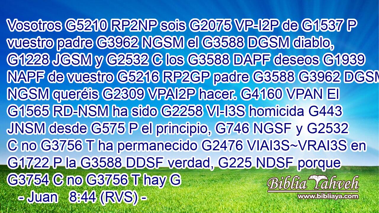 Vosotros G5210 RP2NP sois G2075 VP-I2P de G1537 P vuestro padre G3962 NGSM el G3588 DGSM diablo, G1228 JGSM y G2532 C los G3588 DAPF deseos G1939 NAPF de vuestro G5216 RP2GP padre G3588 G3962 DGSM NGSM queréis G2309 VPAI2P hacer. G4160 VPAN El G1565 RD-NSM ha sido G2258 VI-I3S homicida G443 JNSM desde G575 P el principio, G746 NGSF y G2532 C no G3756 T ha permanecido G2476 VIAI3S~VRAI3S en G1722 P la G3588 DDSF verdad, G225 NDSF porque G3754 C no G3756 T hay G