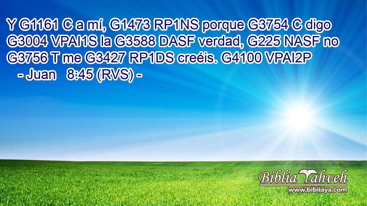 Y G1161 C a mí, G1473 RP1NS porque G3754 C digo G3004 VPAI1S la G3588 DASF verdad, G225 NASF no G3756 T me G3427 RP1DS creéis. G4100 VPAI2P 