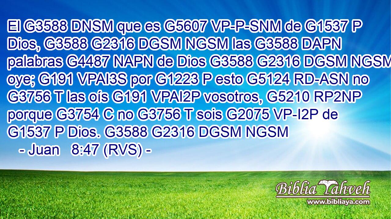 El G3588 DNSM que es G5607 VP-P-SNM de G1537 P Dios, G3588 G2316 DGSM NGSM las G3588 DAPN palabras G4487 NAPN de Dios G3588 G2316 DGSM NGSM oye; G191 VPAI3S por G1223 P esto G5124 RD-ASN no G3756 T las oís G191 VPAI2P vosotros, G5210 RP2NP porque G3754 C no G3756 T sois G2075 VP-I2P de G1537 P Dios. G3588 G2316 DGSM NGSM 