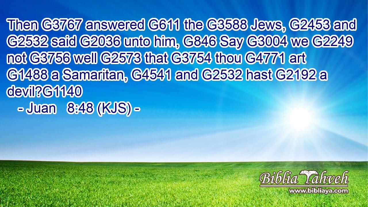Then G3767 answered G611 the G3588 Jews, G2453 and G2532 said G2036 unto him, G846 Say G3004 we G2249 not G3756 well G2573 that G3754 thou G4771 art G1488 a Samaritan, G4541 and G2532 hast G2192 a devil?G1140