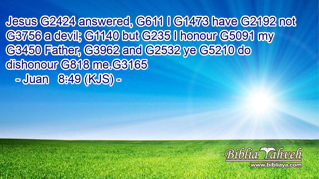 Jesus G2424 answered, G611 I G1473 have G2192 not G3756 a devil; G1140 but G235 I honour G5091 my G3450 Father, G3962 and G2532 ye G5210 do dishonour G818 me.G3165