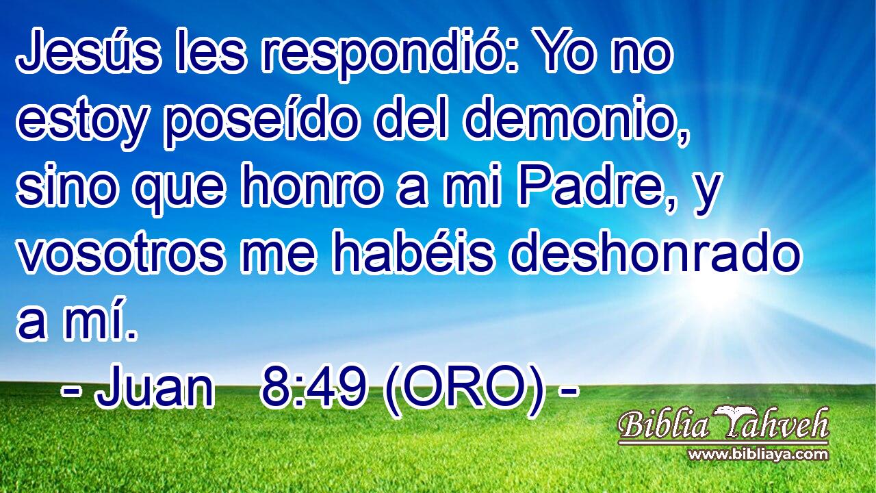  Jesús les respondió: Yo no estoy poseído del demonio, sino que honro a mi Padre, y vosotros me habéis deshonrado a mí. 