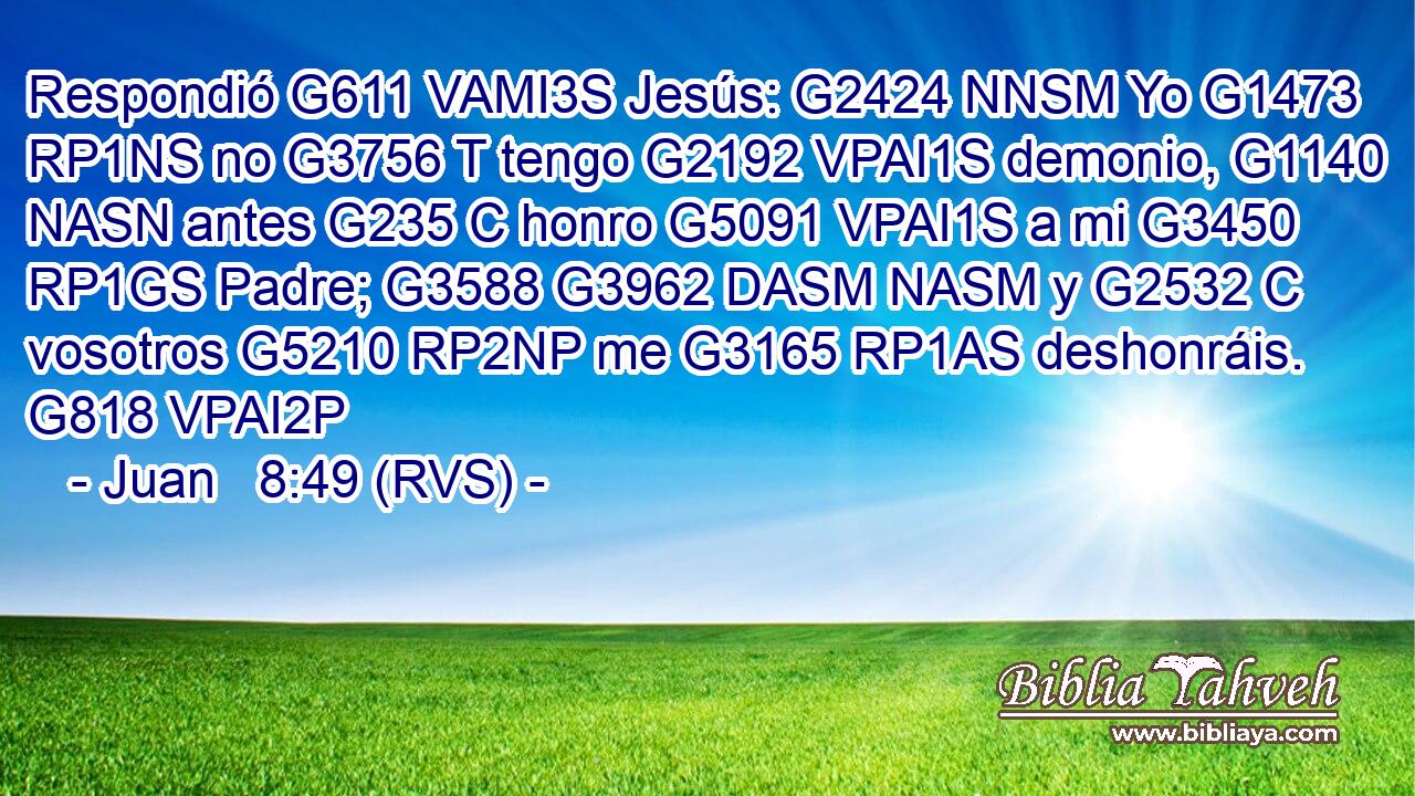 Respondió G611 VAMI3S Jesús: G2424 NNSM Yo G1473 RP1NS no G3756 T tengo G2192 VPAI1S demonio, G1140 NASN antes G235 C honro G5091 VPAI1S a mi G3450 RP1GS Padre; G3588 G3962 DASM NASM y G2532 C vosotros G5210 RP2NP me G3165 RP1AS deshonráis. G818 VPAI2P 