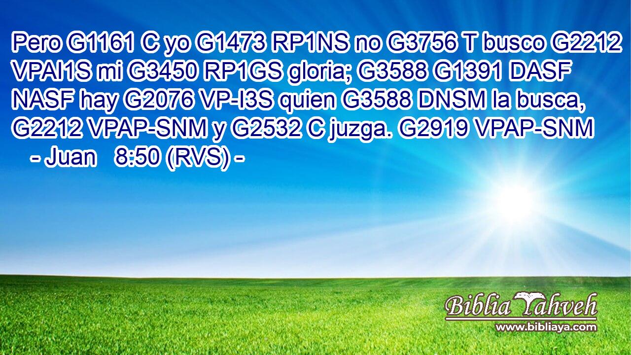 Pero G1161 C yo G1473 RP1NS no G3756 T busco G2212 VPAI1S mi G3450 RP1GS gloria; G3588 G1391 DASF NASF hay G2076 VP-I3S quien G3588 DNSM la busca, G2212 VPAP-SNM y G2532 C juzga. G2919 VPAP-SNM 