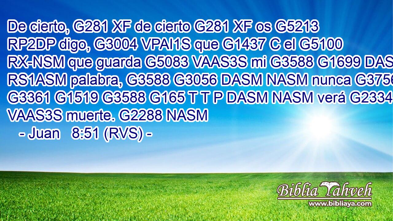 De cierto, G281 XF de cierto G281 XF os G5213 RP2DP digo, G3004 VPAI1S que G1437 C el G5100 RX-NSM que guarda G5083 VAAS3S mi G3588 G1699 DASM RS1ASM palabra, G3588 G3056 DASM NASM nunca G3756 G3361 G1519 G3588 G165 T T P DASM NASM verá G2334 VAAS3S muerte. G2288 NASM 