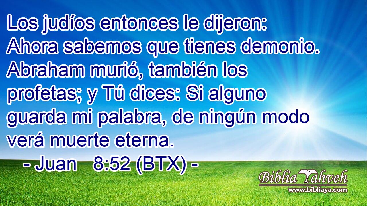 Los judíos entonces le dijeron: Ahora sabemos que tienes demonio. Abraham murió, también los profetas; y Tú dices: Si alguno guarda mi palabra, de ningún modo verá muerte eterna.