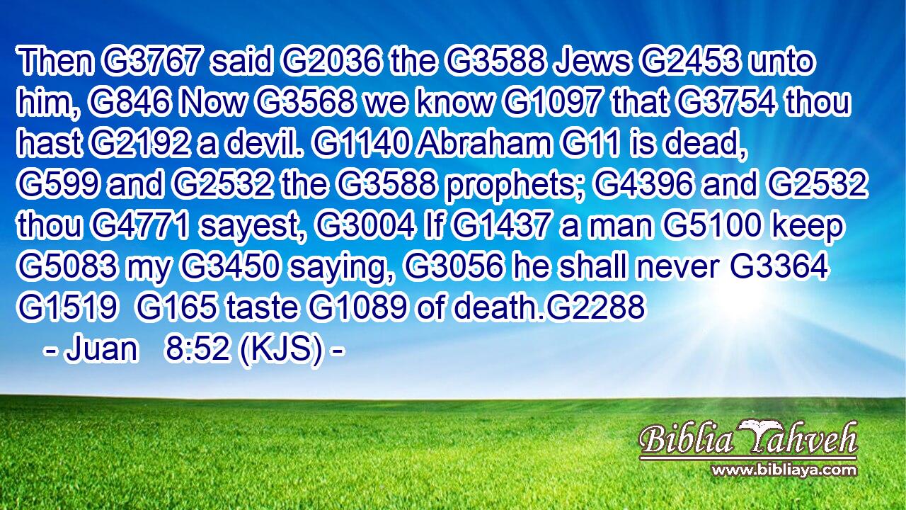 Then G3767 said G2036 the G3588 Jews G2453 unto him, G846 Now G3568 we know G1097 that G3754 thou hast G2192 a devil. G1140 Abraham G11 is dead, G599 and G2532 the G3588 prophets; G4396 and G2532 thou G4771 sayest, G3004 If G1437 a man G5100 keep G5083 my G3450 saying, G3056 he shall never G3364  G1519  G165 taste G1089 of death.G2288