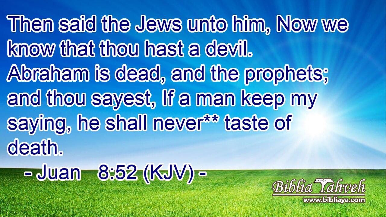 Then said the Jews unto him, Now we know that thou hast a devil. Abraham is dead, and the prophets; and thou sayest, If a man keep my saying, he shall never** taste of death.
