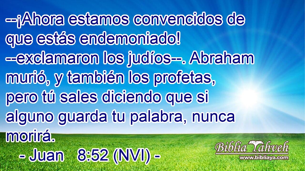  --¡Ahora estamos convencidos de que estás endemoniado! --exclamaron los judíos--. Abraham murió, y también los profetas, pero tú sales diciendo que si alguno guarda tu palabra, nunca morirá. 