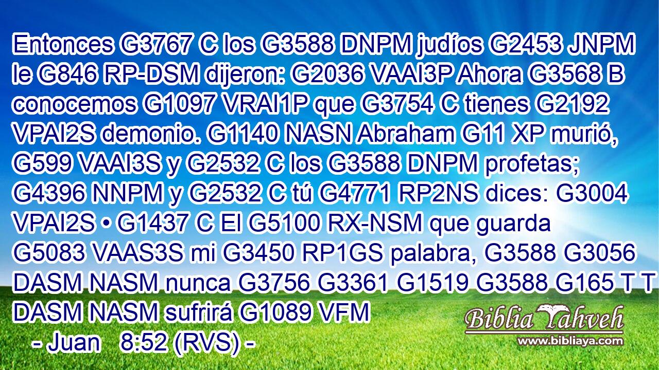 Entonces G3767 C los G3588 DNPM judíos G2453 JNPM le G846 RP-DSM dijeron: G2036 VAAI3P Ahora G3568 B conocemos G1097 VRAI1P que G3754 C tienes G2192 VPAI2S demonio. G1140 NASN Abraham G11 XP murió, G599 VAAI3S y G2532 C los G3588 DNPM profetas; G4396 NNPM y G2532 C tú G4771 RP2NS dices: G3004 VPAI2S • G1437 C El G5100 RX-NSM que guarda G5083 VAAS3S mi G3450 RP1GS palabra, G3588 G3056 DASM NASM nunca G3756 G3361 G1519 G3588 G165 T T P DASM NASM sufrirá G1089 VFM