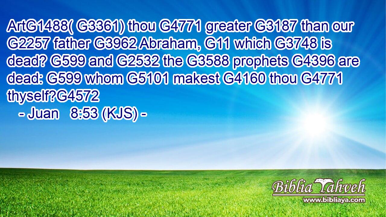 ArtG1488( G3361) thou G4771 greater G3187 than our G2257 father G3962 Abraham, G11 which G3748 is dead? G599 and G2532 the G3588 prophets G4396 are dead: G599 whom G5101 makest G4160 thou G4771 thyself?G4572