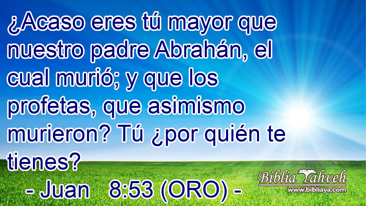  ¿Acaso eres tú mayor que nuestro padre Abrahán, el cual murió; y que los profetas, que asimismo murieron? Tú ¿por quién te tienes? 