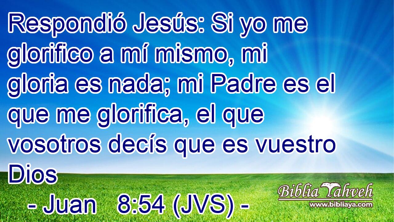 Respondió Jesús: Si yo me glorifico a mí mismo, mi gloria es nada; mi Padre es el que me glorifica, el que vosotros decís que es vuestro Dios
