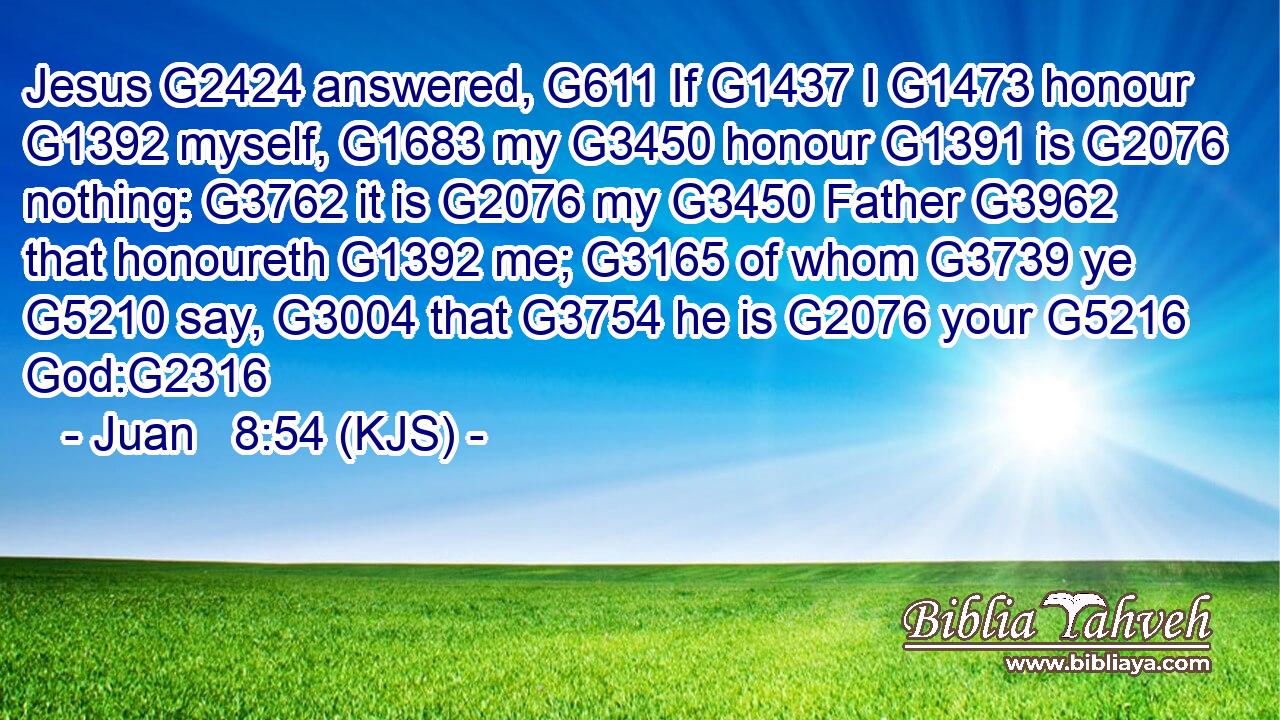 Jesus G2424 answered, G611 If G1437 I G1473 honour G1392 myself, G1683 my G3450 honour G1391 is G2076 nothing: G3762 it is G2076 my G3450 Father G3962 that honoureth G1392 me; G3165 of whom G3739 ye G5210 say, G3004 that G3754 he is G2076 your G5216 God:G2316