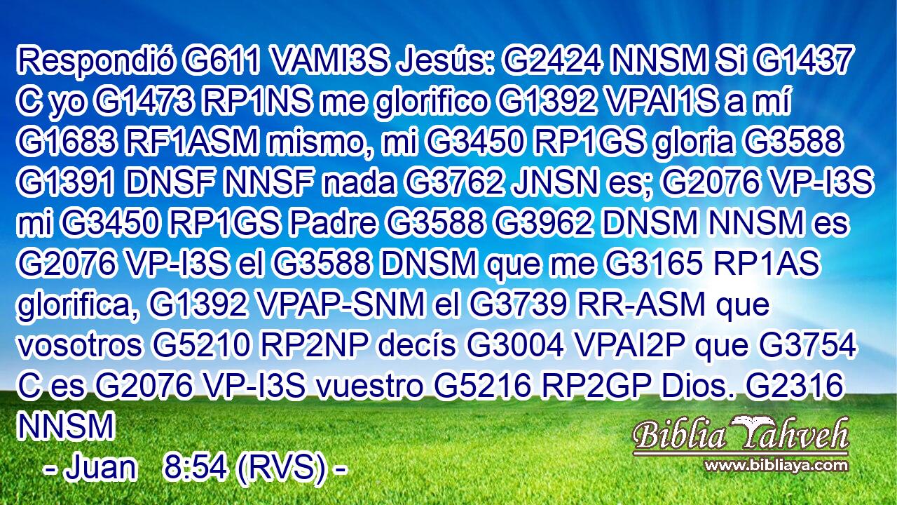 Respondió G611 VAMI3S Jesús: G2424 NNSM Si G1437 C yo G1473 RP1NS me glorifico G1392 VPAI1S a mí G1683 RF1ASM mismo, mi G3450 RP1GS gloria G3588 G1391 DNSF NNSF nada G3762 JNSN es; G2076 VP-I3S mi G3450 RP1GS Padre G3588 G3962 DNSM NNSM es G2076 VP-I3S el G3588 DNSM que me G3165 RP1AS glorifica, G1392 VPAP-SNM el G3739 RR-ASM que vosotros G5210 RP2NP decís G3004 VPAI2P que G3754 C es G2076 VP-I3S vuestro G5216 RP2GP Dios. G2316 NNSM 