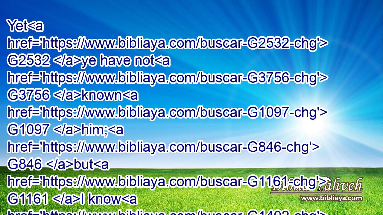 Yet G2532 ye have not G3756 known G1097 him; G846 but G1161 I know G1492 him: G846 and G2532 if G1437 I should say, G2036 I( G3754) know G1492 him G846 not, G3756 I shall be G2071 a liar G5583 like unto G3664 you: G5216 but G235 I know G1492 him, G846 and G2532 keep G5083 his G846 saying.G3056
