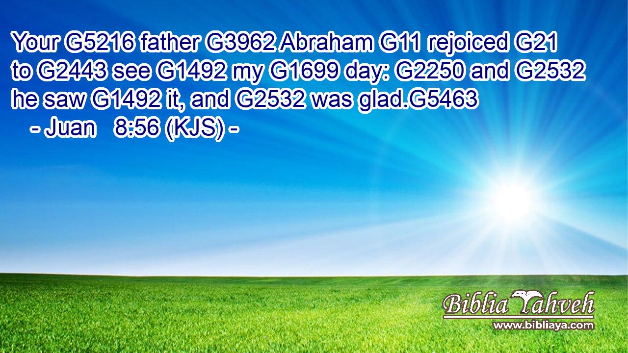 Your G5216 father G3962 Abraham G11 rejoiced G21 to G2443 see G1492 my G1699 day: G2250 and G2532 he saw G1492 it, and G2532 was glad.G5463
