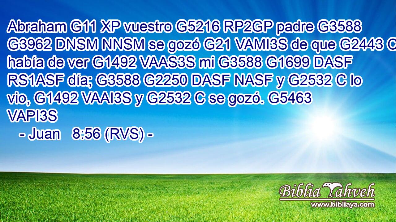 Abraham G11 XP vuestro G5216 RP2GP padre G3588 G3962 DNSM NNSM se gozó G21 VAMI3S de que G2443 C había de ver G1492 VAAS3S mi G3588 G1699 DASF RS1ASF día; G3588 G2250 DASF NASF y G2532 C lo vio, G1492 VAAI3S y G2532 C se gozó. G5463 VAPI3S 
