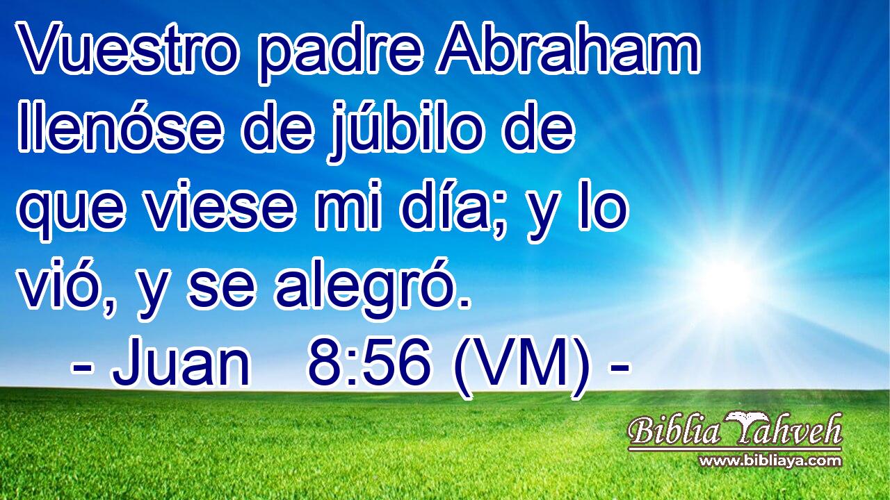  Vuestro padre Abraham llenóse de júbilo de que viese mi día; y lo vió, y se alegró. 