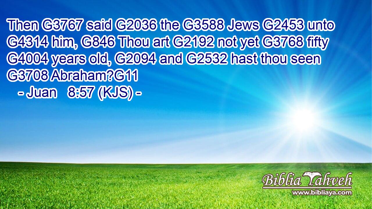 Then G3767 said G2036 the G3588 Jews G2453 unto G4314 him, G846 Thou art G2192 not yet G3768 fifty G4004 years old, G2094 and G2532 hast thou seen G3708 Abraham?G11