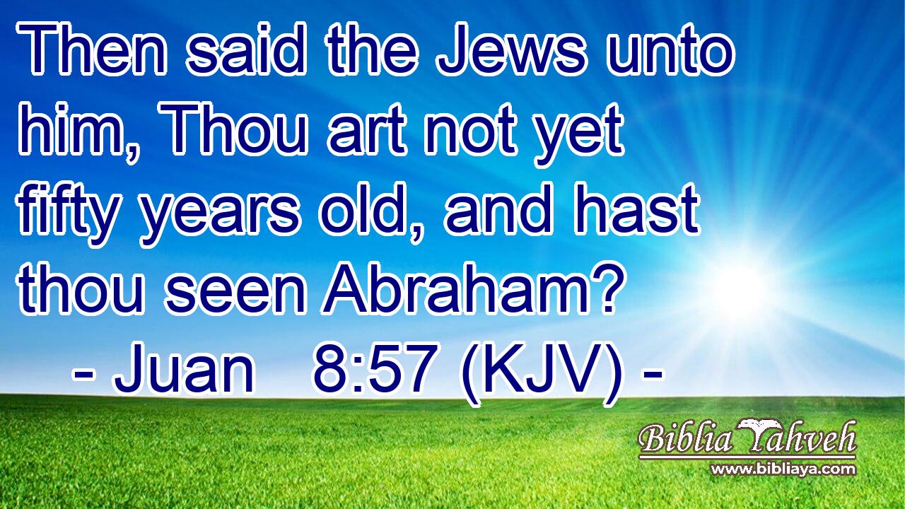 Then said the Jews unto him, Thou art not yet fifty years old, and hast thou seen Abraham?