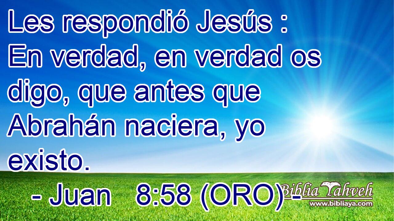  Les respondió Jesús : En verdad, en verdad os digo, que antes que Abrahán naciera, yo existo. 