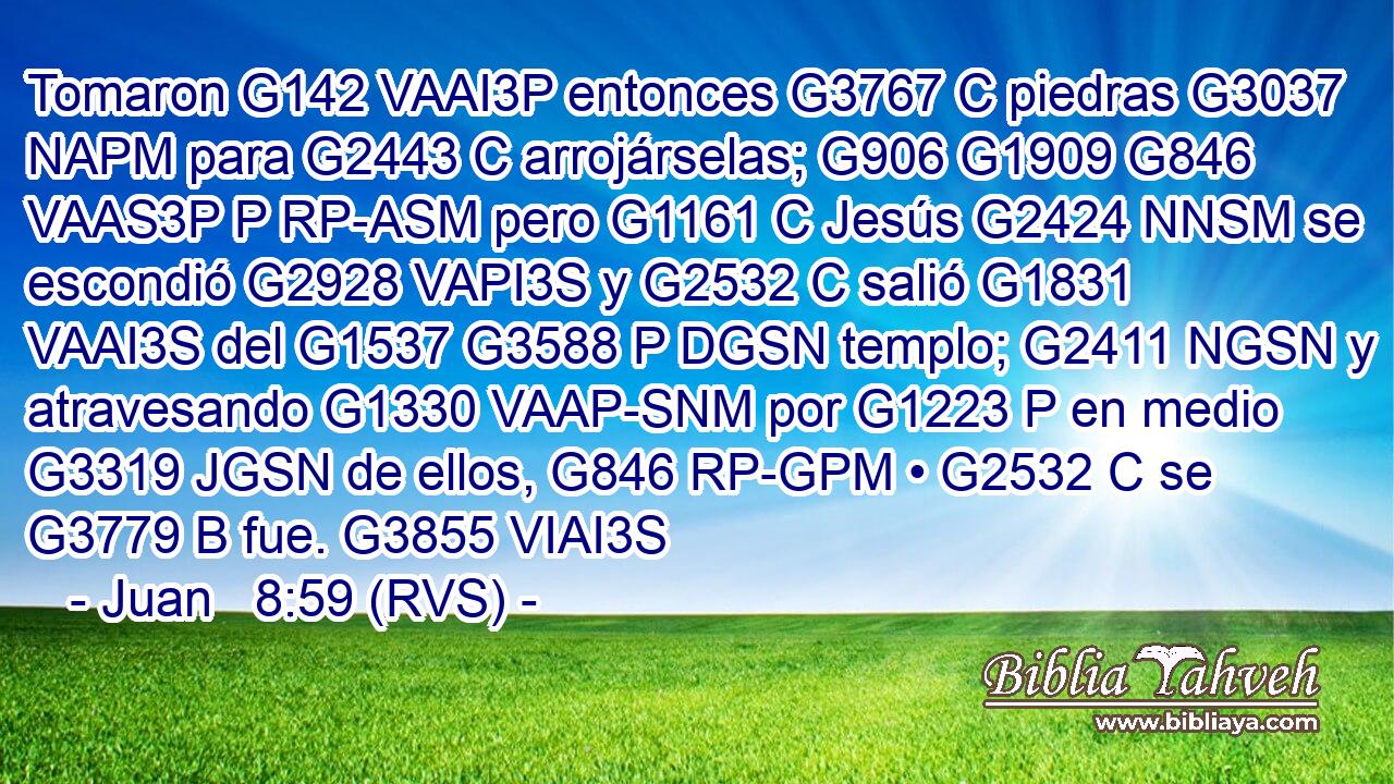 Tomaron G142 VAAI3P entonces G3767 C piedras G3037 NAPM para G2443 C arrojárselas; G906 G1909 G846 VAAS3P P RP-ASM pero G1161 C Jesús G2424 NNSM se escondió G2928 VAPI3S y G2532 C salió G1831 VAAI3S del G1537 G3588 P DGSN templo; G2411 NGSN y atravesando G1330 VAAP-SNM por G1223 P en medio G3319 JGSN de ellos, G846 RP-GPM • G2532 C se G3779 B fue. G3855 VIAI3S 