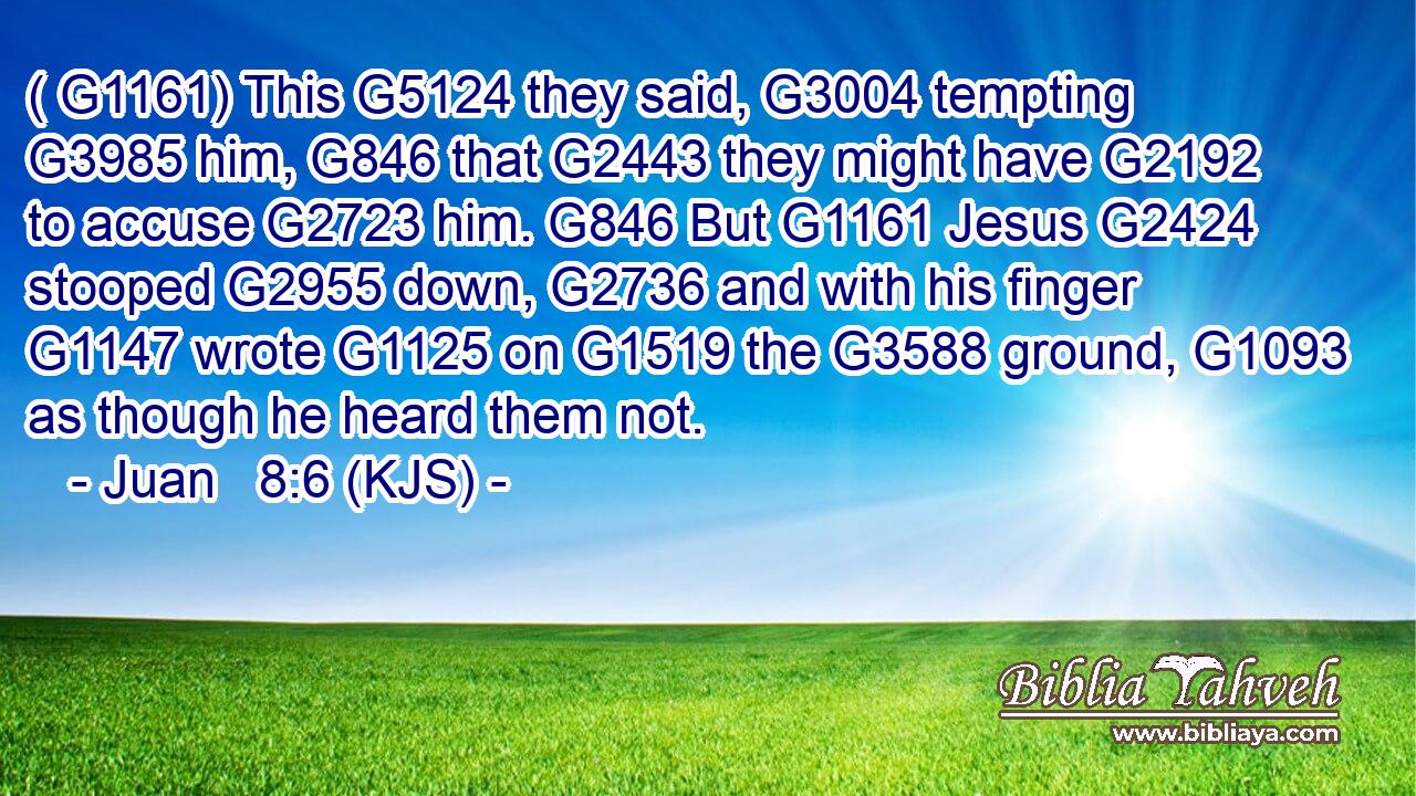 ( G1161) This G5124 they said, G3004 tempting G3985 him, G846 that G2443 they might have G2192 to accuse G2723 him. G846 But G1161 Jesus G2424 stooped G2955 down, G2736 and with his finger G1147 wrote G1125 on G1519 the G3588 ground, G1093 as though he heard them not.