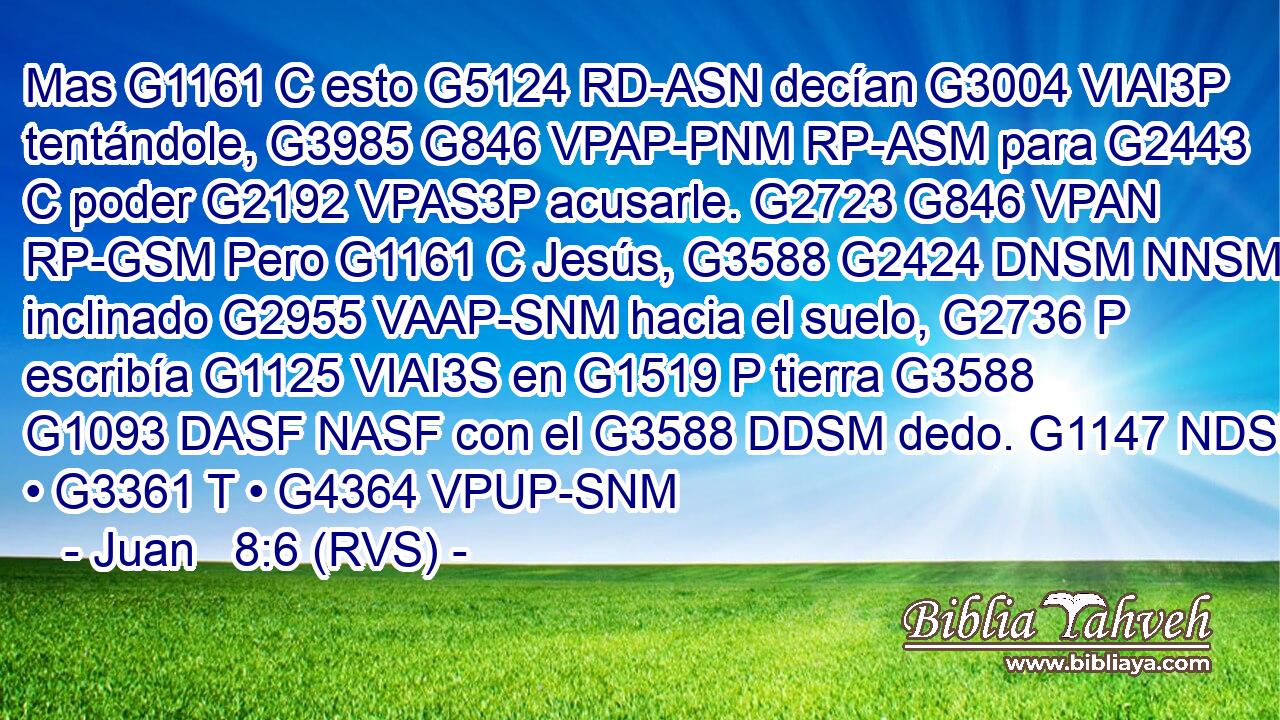 Mas G1161 C esto G5124 RD-ASN decían G3004 VIAI3P tentándole, G3985 G846 VPAP-PNM RP-ASM para G2443 C poder G2192 VPAS3P acusarle. G2723 G846 VPAN RP-GSM Pero G1161 C Jesús, G3588 G2424 DNSM NNSM inclinado G2955 VAAP-SNM hacia el suelo, G2736 P escribía G1125 VIAI3S en G1519 P tierra G3588 G1093 DASF NASF con el G3588 DDSM dedo. G1147 NDSM • G3361 T • G4364 VPUP-SNM 