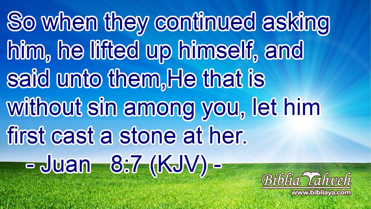 So when they continued asking him, he lifted up himself, and said unto them,He that is without sin among you, let him first cast a stone at her.