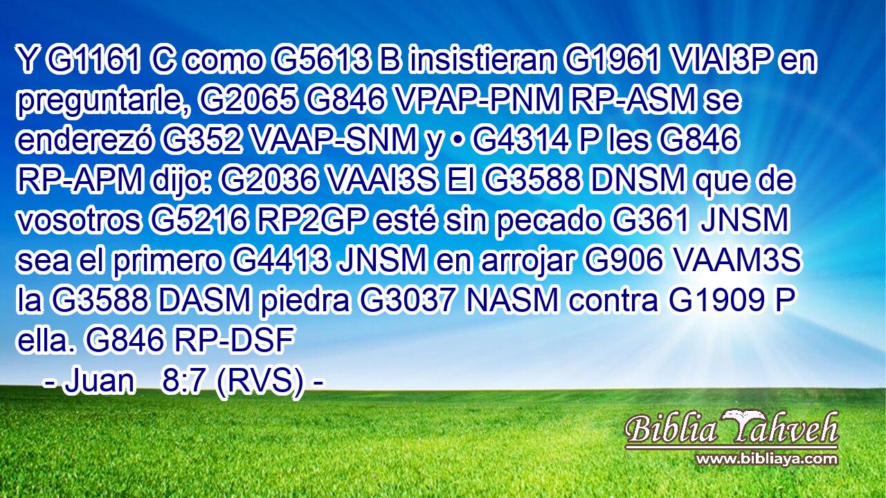 Y G1161 C como G5613 B insistieran G1961 VIAI3P en preguntarle, G2065 G846 VPAP-PNM RP-ASM se enderezó G352 VAAP-SNM y • G4314 P les G846 RP-APM dijo: G2036 VAAI3S El G3588 DNSM que de vosotros G5216 RP2GP esté sin pecado G361 JNSM sea el primero G4413 JNSM en arrojar G906 VAAM3S la G3588 DASM piedra G3037 NASM contra G1909 P ella. G846 RP-DSF 