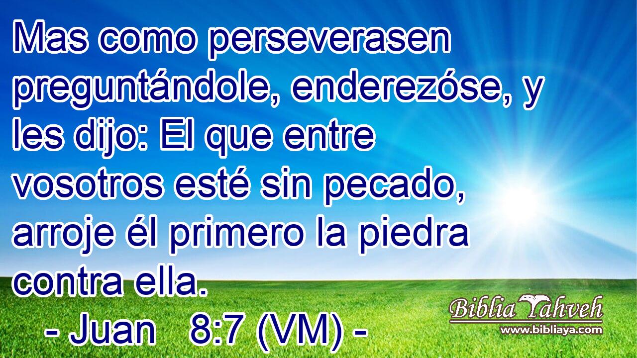  Mas como perseverasen preguntándole, enderezóse, y les dijo: El que entre vosotros esté sin pecado, arroje él primero la piedra contra ella. 