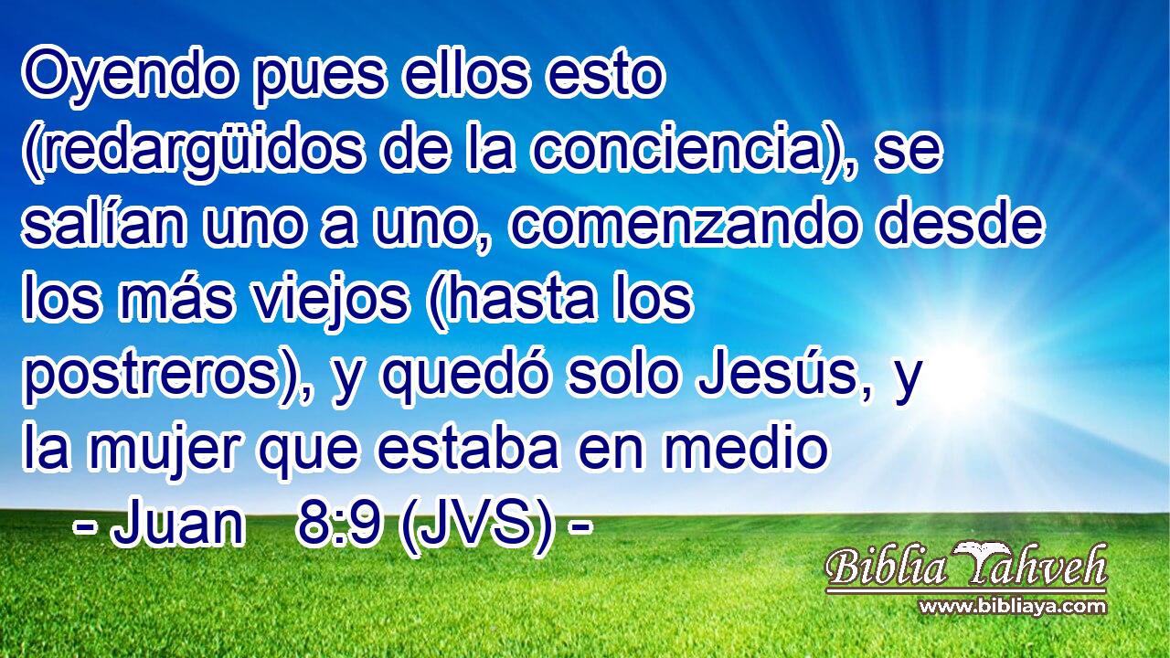 Oyendo pues ellos esto (redargüidos de la conciencia), se salían uno a uno, comenzando desde los más viejos (hasta los postreros), y quedó solo Jesús, y la mujer que estaba en medio