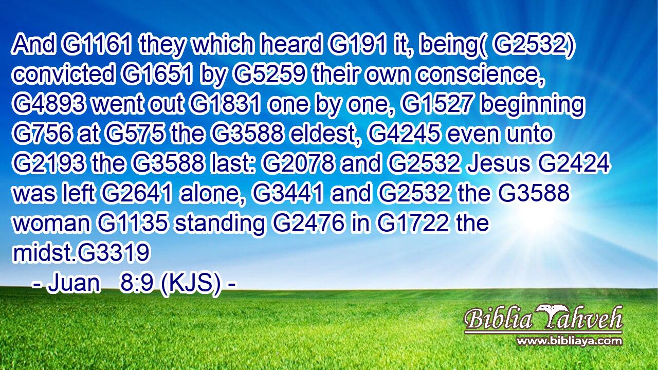 And G1161 they which heard G191 it, being( G2532) convicted G1651 by G5259 their own conscience, G4893 went out G1831 one by one, G1527 beginning G756 at G575 the G3588 eldest, G4245 even unto G2193 the G3588 last: G2078 and G2532 Jesus G2424 was left G2641 alone, G3441 and G2532 the G3588 woman G1135 standing G2476 in G1722 the midst.G3319