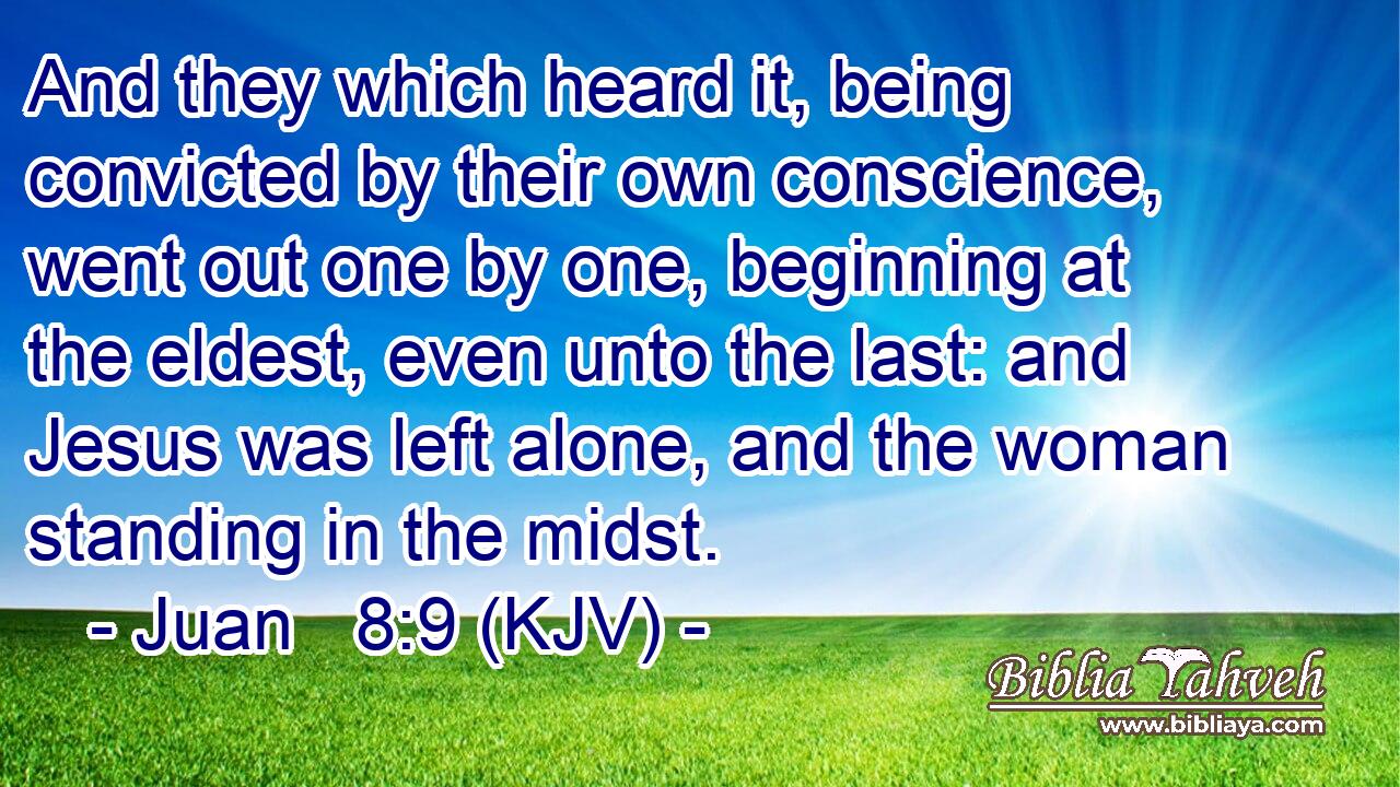 And they which heard it, being convicted by their own conscience, went out one by one, beginning at the eldest, even unto the last: and Jesus was left alone, and the woman standing in the midst.