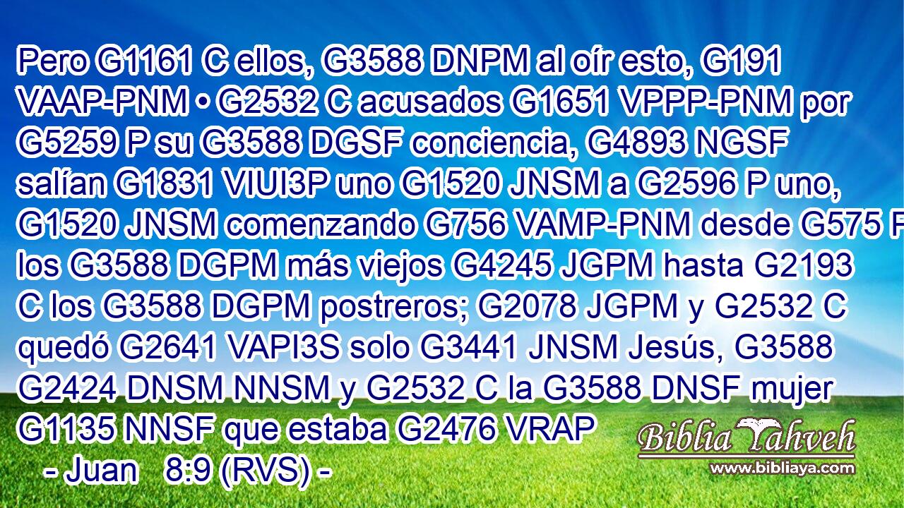 Pero G1161 C ellos, G3588 DNPM al oír esto, G191 VAAP-PNM • G2532 C acusados G1651 VPPP-PNM por G5259 P su G3588 DGSF conciencia, G4893 NGSF salían G1831 VIUI3P uno G1520 JNSM a G2596 P uno, G1520 JNSM comenzando G756 VAMP-PNM desde G575 P los G3588 DGPM más viejos G4245 JGPM hasta G2193 C los G3588 DGPM postreros; G2078 JGPM y G2532 C quedó G2641 VAPI3S solo G3441 JNSM Jesús, G3588 G2424 DNSM NNSM y G2532 C la G3588 DNSF mujer G1135 NNSF que estaba G2476 VRAP