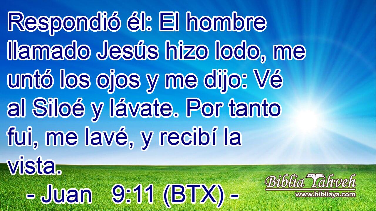 Respondió él: El hombre llamado Jesús hizo lodo, me untó los ojos y me dijo: Vé al Siloé y lávate. Por tanto fui, me lavé, y recibí la vista.