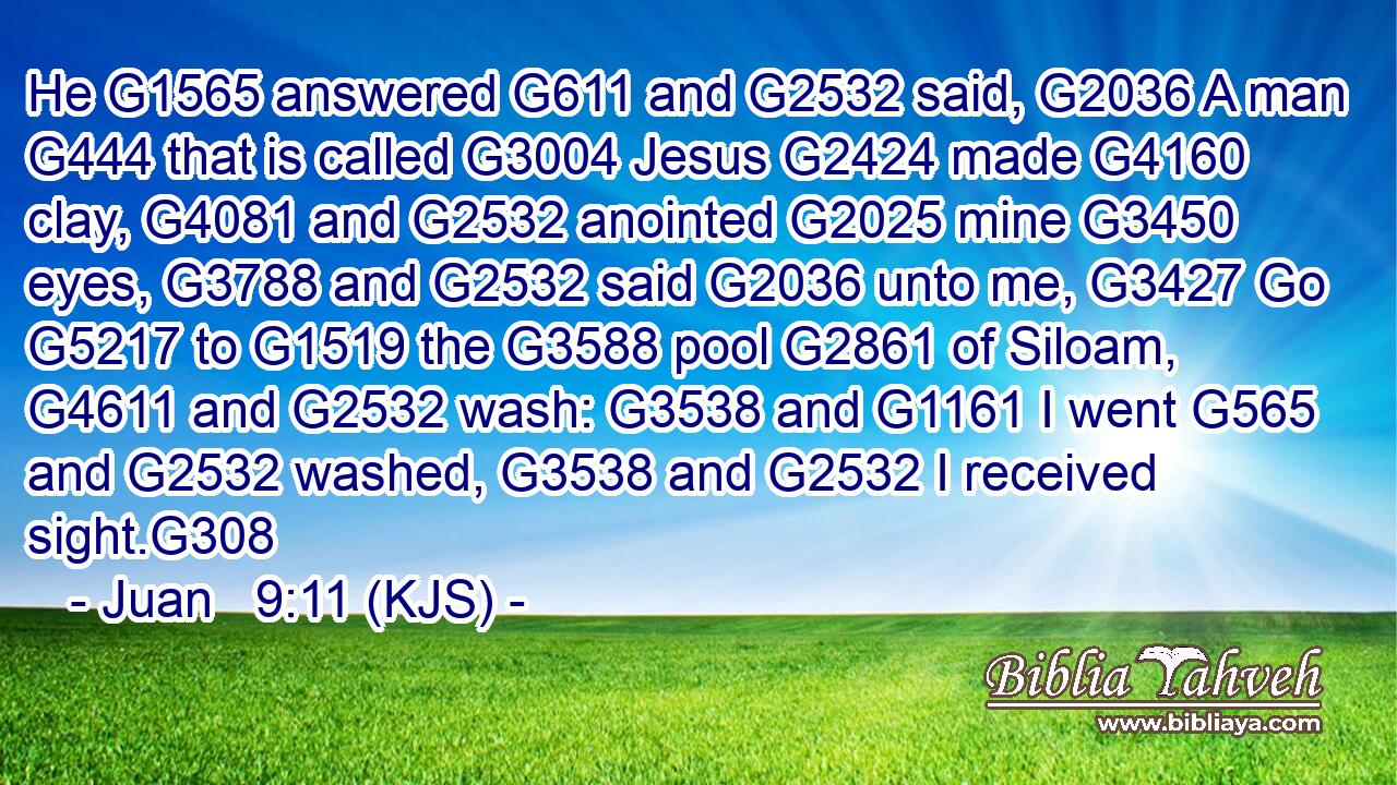 He G1565 answered G611 and G2532 said, G2036 A man G444 that is called G3004 Jesus G2424 made G4160 clay, G4081 and G2532 anointed G2025 mine G3450 eyes, G3788 and G2532 said G2036 unto me, G3427 Go G5217 to G1519 the G3588 pool G2861 of Siloam, G4611 and G2532 wash: G3538 and G1161 I went G565 and G2532 washed, G3538 and G2532 I received sight.G308