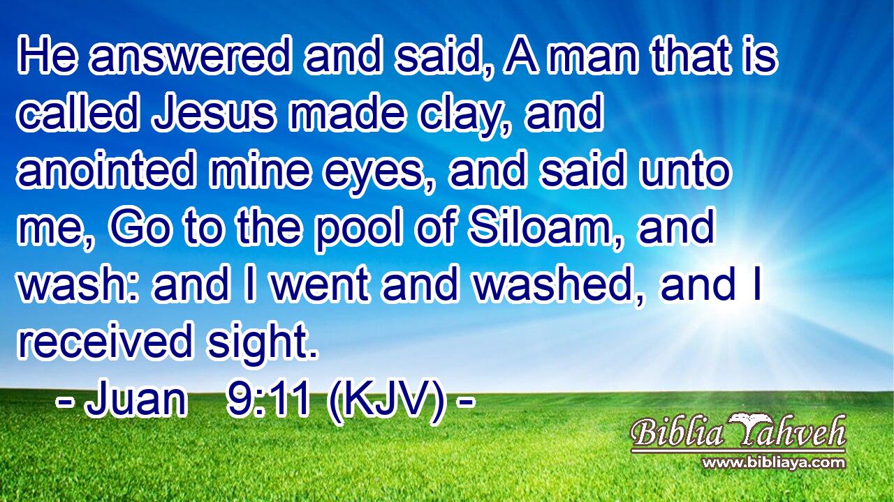 He answered and said, A man that is called Jesus made clay, and anointed mine eyes, and said unto me, Go to the pool of Siloam, and wash: and I went and washed, and I received sight.