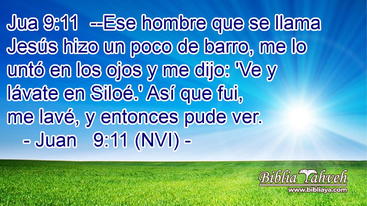 Jua 9:11  --Ese hombre que se llama Jesús hizo un poco de barro, me lo untó en los ojos y me dijo: 'Ve y lávate en Siloé.' Así que fui, me lavé, y entonces pude ver. 