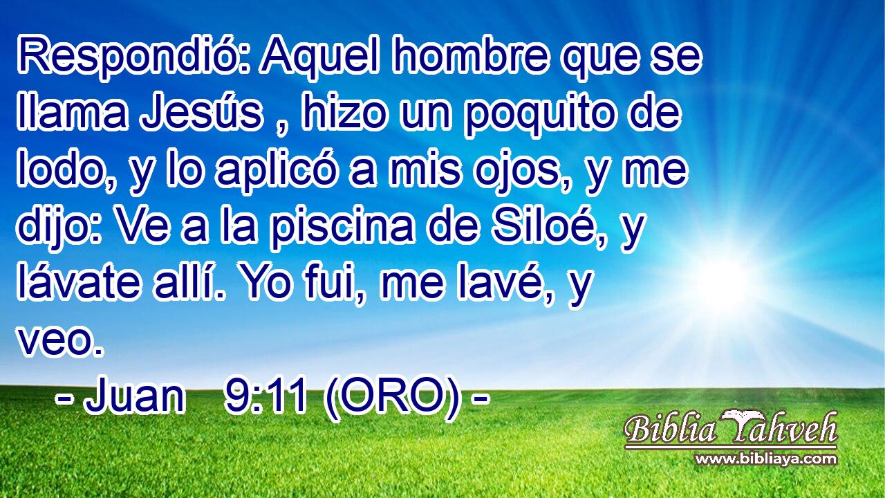  Respondió: Aquel hombre que se llama Jesús , hizo un poquito de lodo, y lo aplicó a mis ojos, y me dijo: Ve a la piscina de Siloé, y lávate allí. Yo fui, me lavé, y veo. 