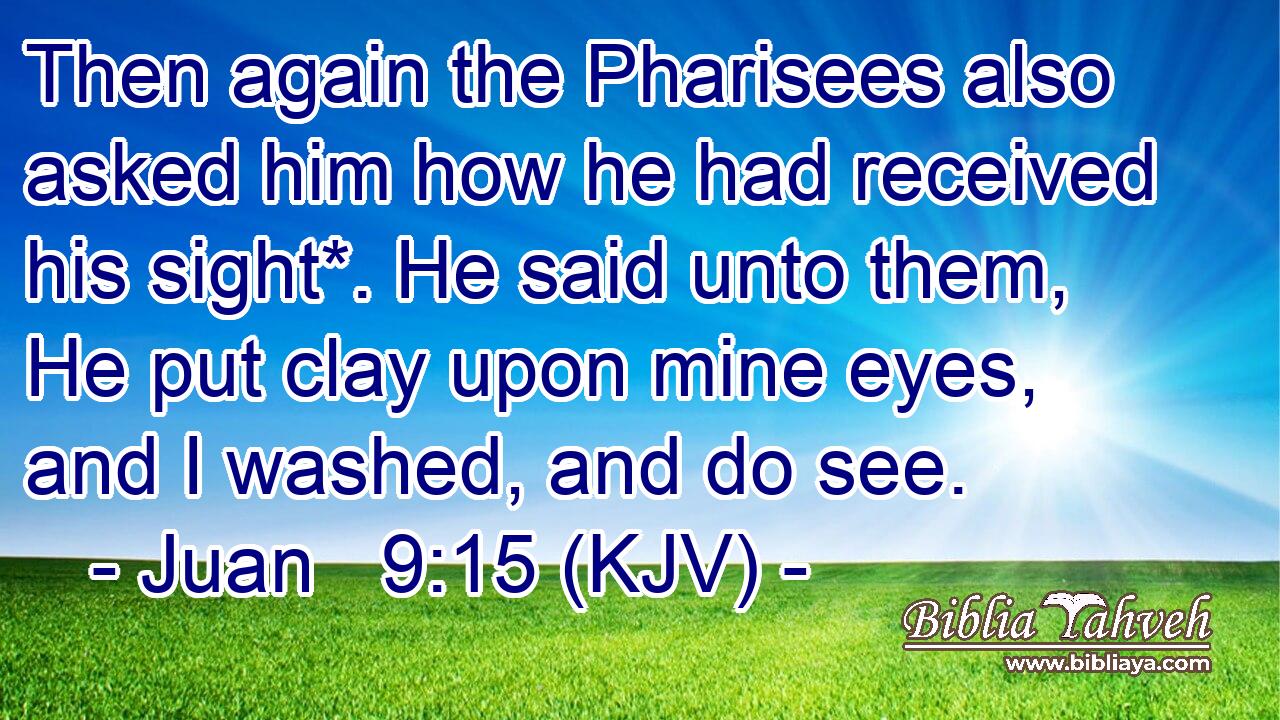 Then again the Pharisees also asked him how he had received his sight*. He said unto them, He put clay upon mine eyes, and I washed, and do see.
